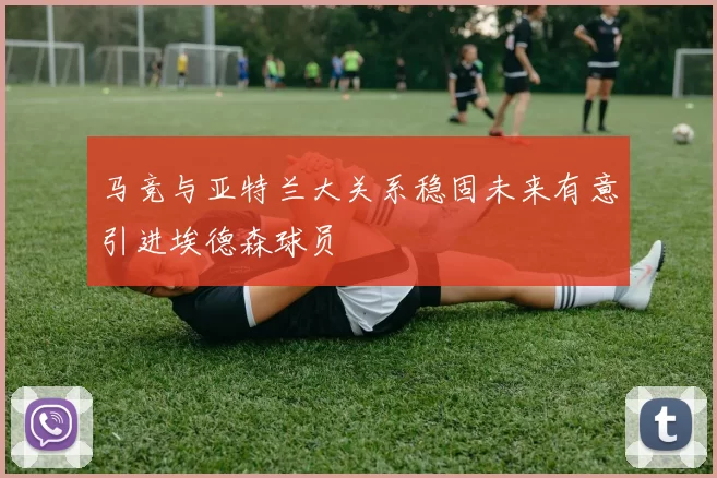 马竞与亚特兰大关系稳固未来有意引进埃德森球员
