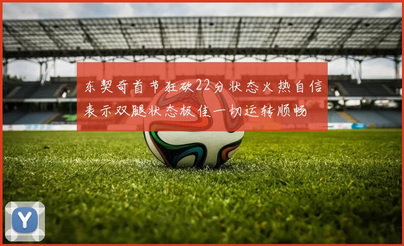 东契奇首节狂砍22分状态火热自信表示双腿状态极佳一切运转顺畅