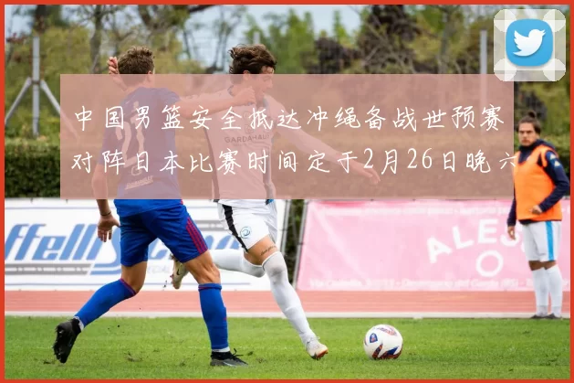 中国男篮安全抵达冲绳备战世预赛对阵日本比赛时间定于2月26日晚六点五分