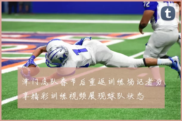 津门虎队春节后重返训练场记者分享精彩训练视频展现球队状态