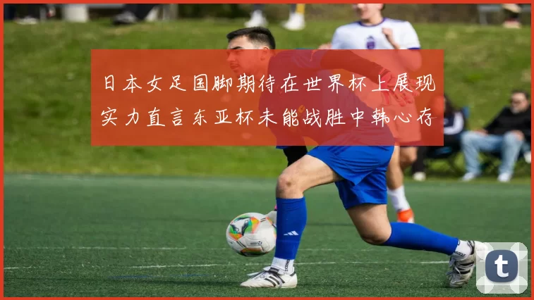 日本女足国脚期待在世界杯上展现实力直言东亚杯未能战胜中韩心存不甘