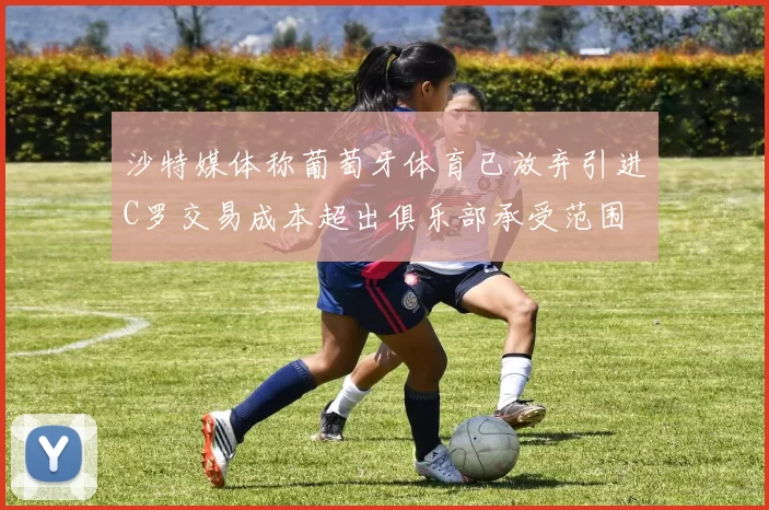沙特媒体称葡萄牙体育已放弃引进C罗交易成本超出俱乐部承受范围