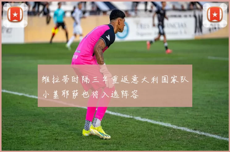 维拉蒂时隔三年重返意大利国家队小基耶萨也将入选阵容