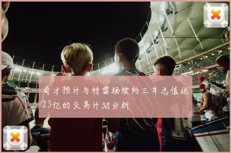 奇才预计与特雷杨续约三年总值达23亿的交易计划分析