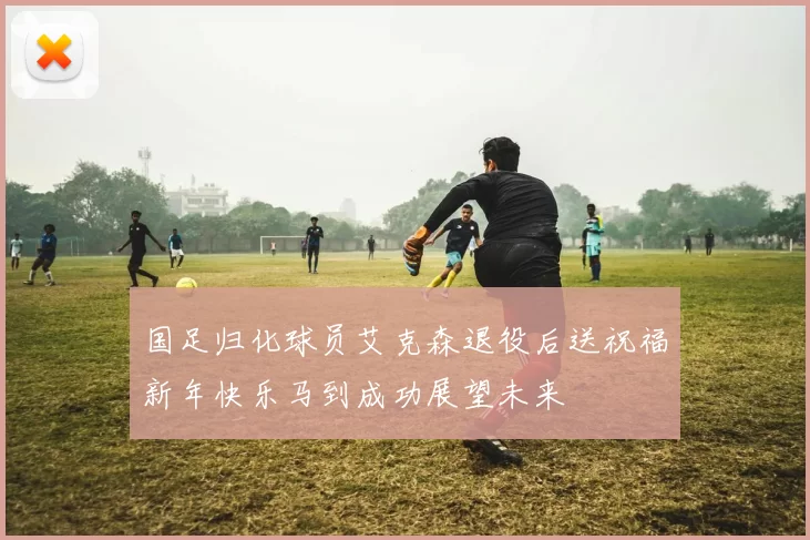 国足归化球员艾克森退役后送祝福新年快乐马到成功展望未来