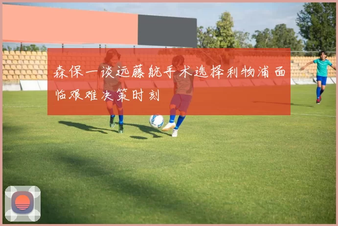 森保一谈远藤航手术选择利物浦面临艰难决策时刻