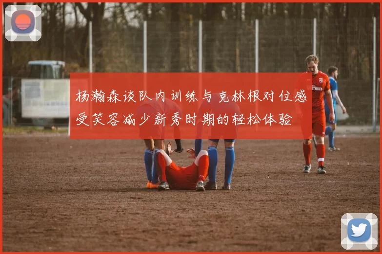 杨瀚森谈队内训练与克林根对位感受笑容减少新秀时期的轻松体验