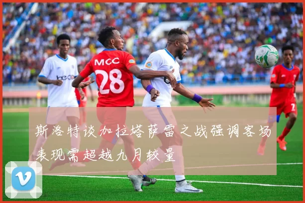斯洛特谈加拉塔萨雷之战强调客场表现需超越九月较量
