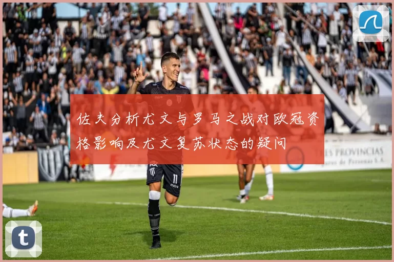 佐夫分析尤文与罗马之战对欧冠资格影响及尤文复苏状态的疑问