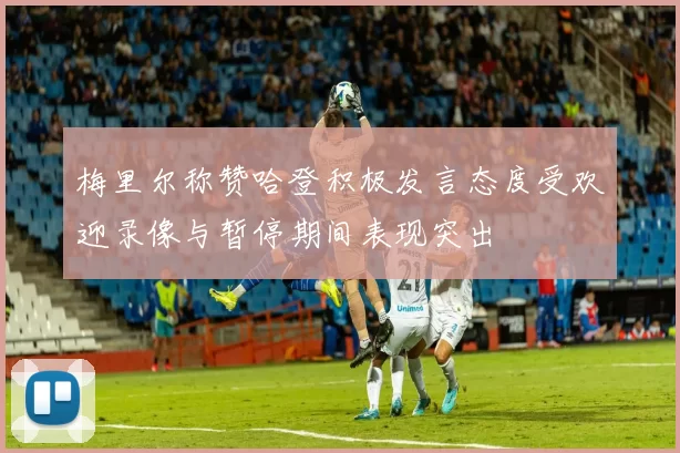 梅里尔称赞哈登积极发言态度受欢迎录像与暂停期间表现突出
