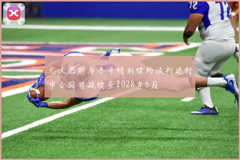 尤文图斯与洛卡特利续约谈判进行中合同将延续至2028年6月