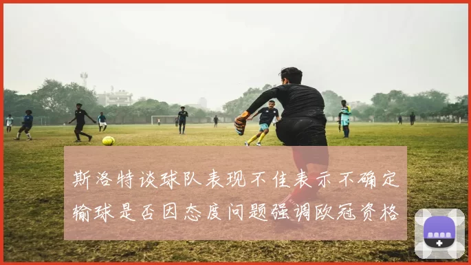 斯洛特谈球队表现不佳表示不确定输球是否因态度问题强调欧冠资格的重要性