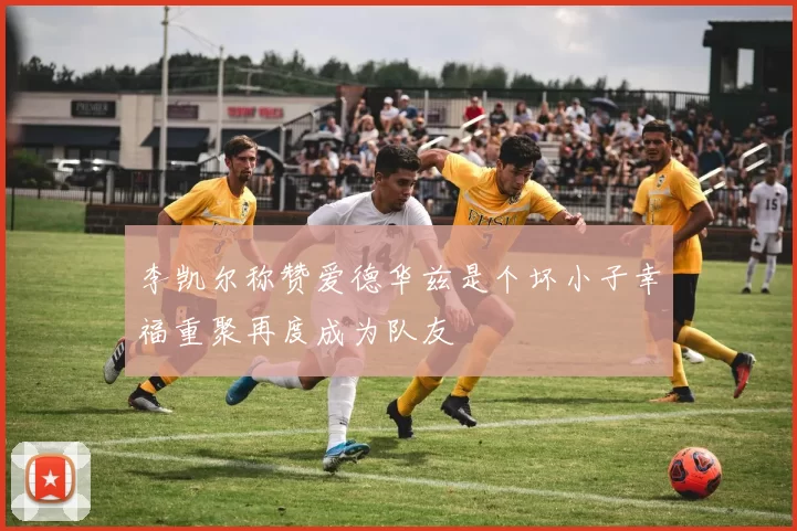 李凯尔称赞爱德华兹是个坏小子幸福重聚再度成为队友