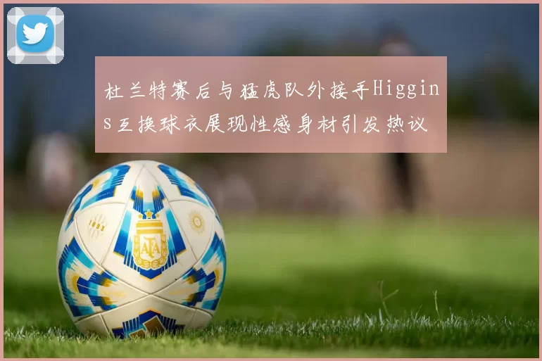 杜兰特赛后与猛虎队外接手Higgins互换球衣展现性感身材引发热议