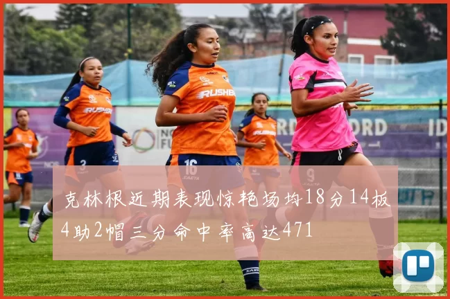 克林根近期表现惊艳场均18分14板4助2帽三分命中率高达471