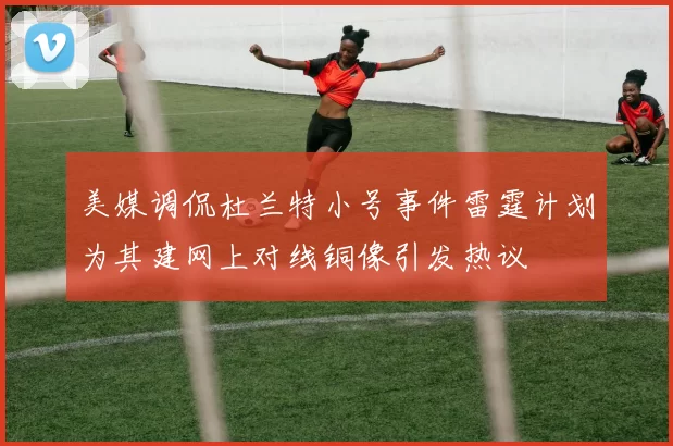 美媒调侃杜兰特小号事件雷霆计划为其建网上对线铜像引发热议