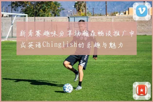 新秀赛趣味分享杨瀚森畅谈推广中式英语Chinglish的乐趣与魅力