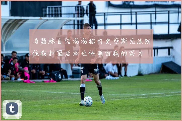 马瑟林自信满满称内史密斯无法防住我扣篮后必让他明白我的实力