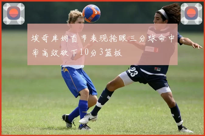 埃奇库姆首节表现抢眼三分球命中率高效砍下10分3篮板