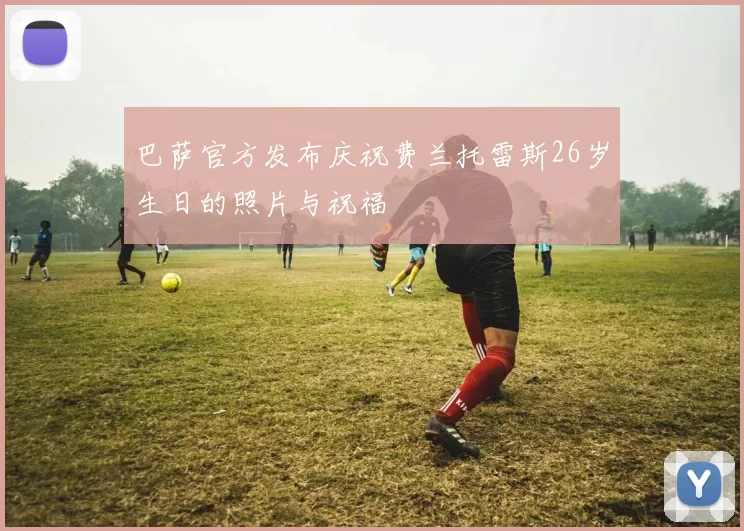 巴萨官方发布庆祝费兰托雷斯26岁生日的照片与祝福