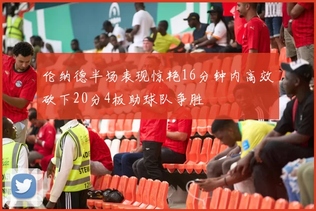伦纳德半场表现惊艳16分钟内高效砍下20分4板助球队争胜