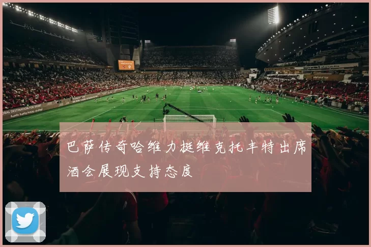 巴萨传奇哈维力挺维克托丰特出席酒会展现支持态度
