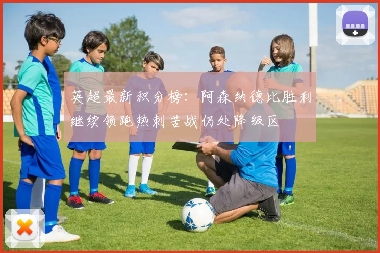英超最新积分榜：阿森纳德比胜利继续领跑热刺苦战仍处降级区