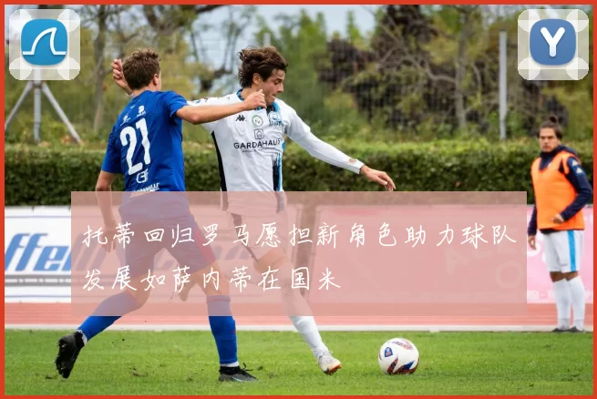 托蒂回归罗马愿担新角色助力球队发展如萨内蒂在国米