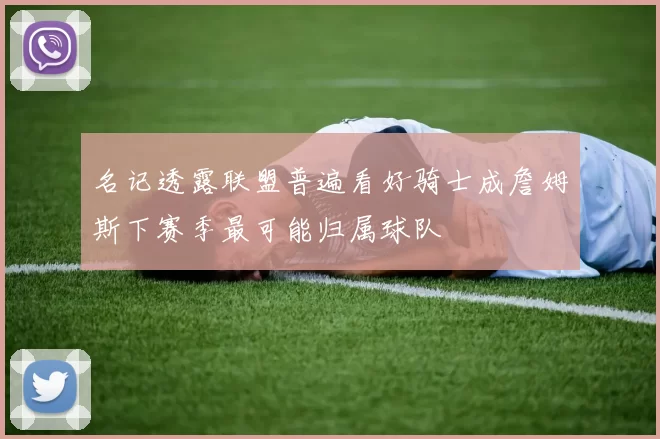 名记透露联盟普遍看好骑士成詹姆斯下赛季最可能归属球队