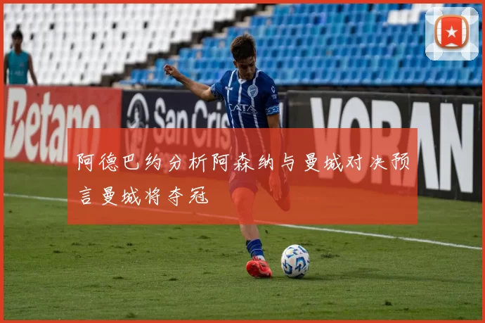 阿德巴约分析阿森纳与曼城对决预言曼城将夺冠