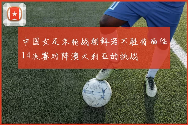 中国女足末轮战朝鲜若不胜将面临14决赛对阵澳大利亚的挑战