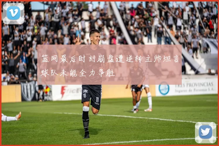 篮网最后时刻崩盘遭逆转主帅坦言球队未能全力争胜