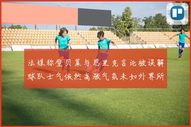 法媒称登贝莱与恩里克言论被误解球队士气依然高涨气氛未如外界所想紧张